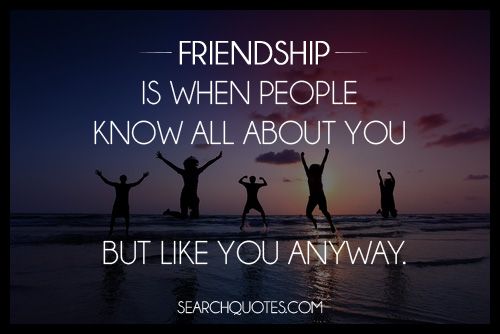 Friendship is when people know all about you but like you anyway.